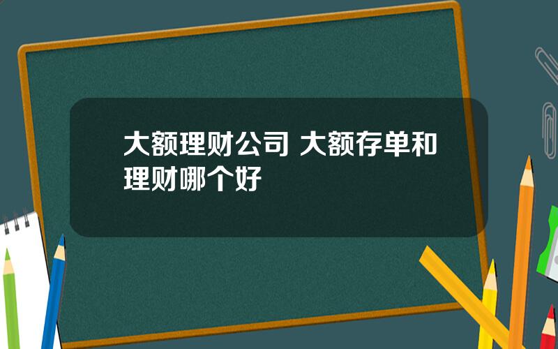 大额理财公司 大额存单和理财哪个好